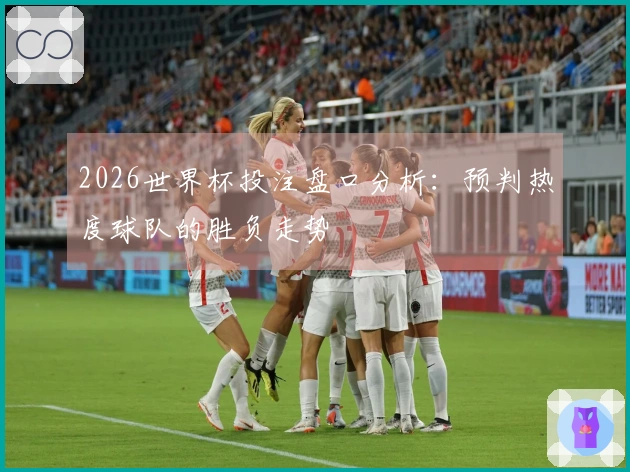 2026世界杯投注盘口分析：预判热度球队的胜负走势