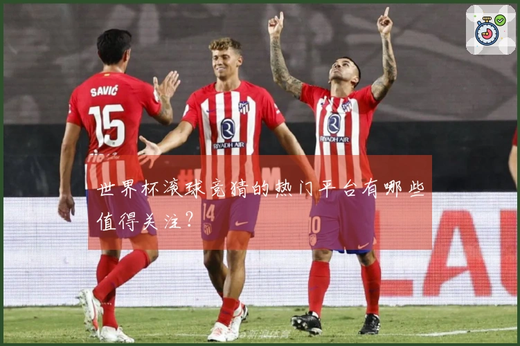 世界杯滚球竞猜的热门平台有哪些值得关注？
