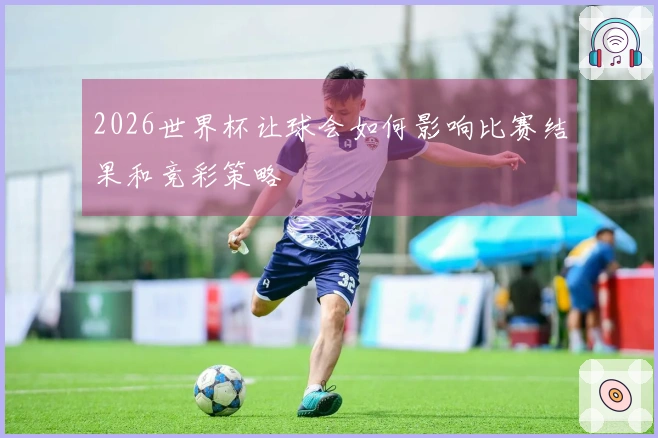 2026世界杯让球会如何影响比赛结果和竞彩策略